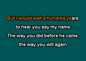 But I would wait a hundred years

to hear you say my name

The way you did before he came,

the way you will again