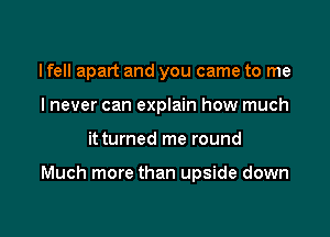 I fell apart and you came to me
I never can explain how much

it turned me round

Much more than upside down