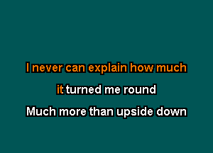 lnever can explain how much

it turned me round

Much more than upside down