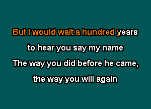 But I would wait a hundred years

to hear you say my name

The way you did before he came,

the way you will again