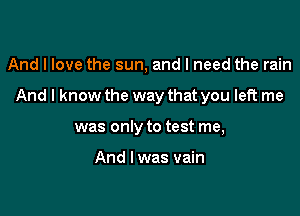 And I love the sun, and I need the rain

And I know the way that you left me

was only to test me,

And I was vain