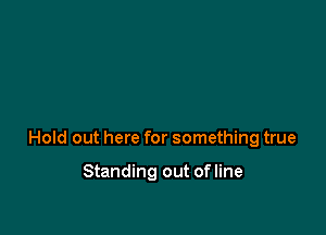 Hold out here for something true

Standing out ofline