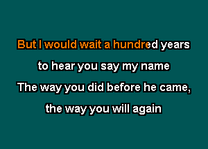 But I would wait a hundred years

to hear you say my name

The way you did before he came,

the way you will again