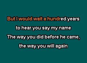 But I would wait a hundred years

to hear you say my name

The way you did before he came,

the way you will again