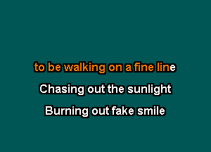 to be walking on a fine line

Chasing out the sunlight

Burning out fake smile