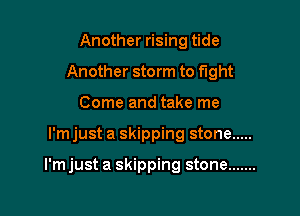 Another rising tide
Another storm to fight
Come and take me

l'mjust a skipping stone .....

I'm just a skipping stone .......