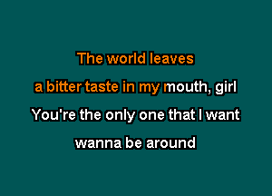 The world leaves

a bitter taste in my mouth, girl

You're the only one that I want

wanna be around