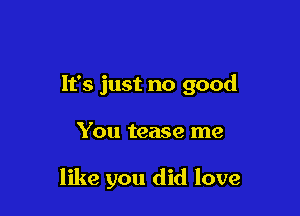 It's just no good

You tease me

like you did love