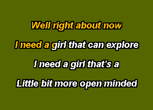 We right about now
I need a girl that can explore
Ineed a girl that's a

Little bit more open minded