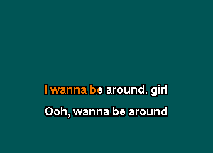 I wanna be around. girl

Ooh, wanna be around