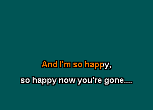 And I'm so happy,

so happy now you're gone....