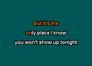 But it's the

only place I know

you won't show up tonight