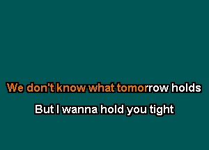 We don't know what tomorrow holds

But I wanna hold you tight