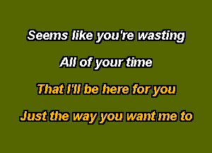 Seems like you're wasting

A of your time

That 1' be here for you

Just the way you want me to