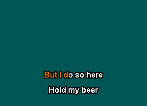 But I do so here

Hold my beer