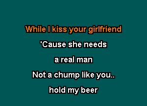 While I kiss your girlfriend
'Cause she needs

a real man

Not a chump like you..

hold my beer