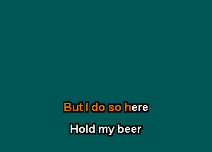 But I do so here

Hold my beer