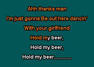 Ahh thanks man

I'm just gonna Be out here dancin'

With your girlfriend
Hold my beer,
Hold my beer,

Hold my beer ..............