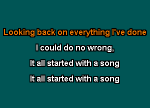 Looking back on everything I've done
lcould do no wrong,

It all started with a song

It all started with a song