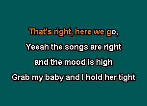 That's right, here we go,

Yeeah the songs are right

and the mood is high
Grab my baby and I hold her tight