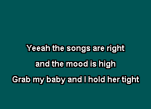 Yeeah the songs are right

and the mood is high
Grab my baby and I hold her tight