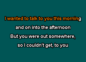 I wanted to talk to you this morning
and on into the afternoon
But you were out somewhere,

so I couldn't get, to you