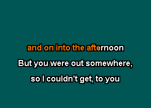 and on into the afternoon

But you were out somewhere,

so I couldn't get, to you