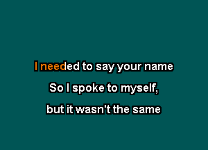 I needed to say your name

So I spoke to myself,

but it wasn't the same