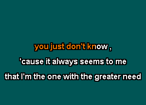 youjust don't know,

'cause it always seems to me

that I'm the one with the greater need