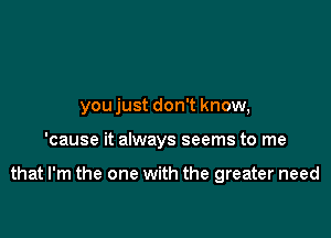 you just don't know,

'cause it always seems to me

that I'm the one with the greater need