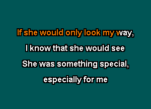 If she would only look my way,

I know that she would see

She was something special,

especially for me