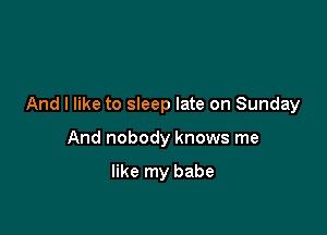And I like to sleep late on Sunday

And nobody knows me

like my babe