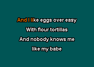 And I like eggs over easy

With flour tortillas
And nobody knows me

like my babe