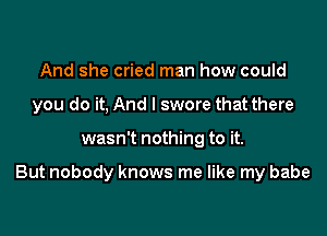 And she cried man how could
you do it, And I swore that there

wasn't nothing to it.

But nobody knows me like my babe