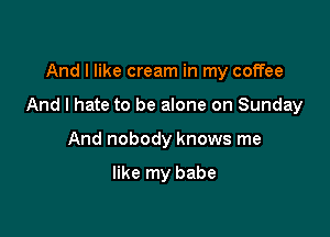 And I like cream in my coffee

And I hate to be alone on Sunday

And nobody knows me

like my babe