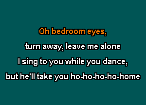 0h bedroom eyes,

turn away. leave me alone

I sing to you while you dance,

but he'll take you ho-ho-ho-ho-home