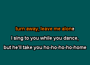 turn away. leave me alone

I sing to you while you dance,

but he'll take you ho-ho-ho-ho-home