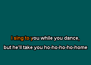 I sing to you while you dance,

but he'll take you ho-ho-ho-ho-home