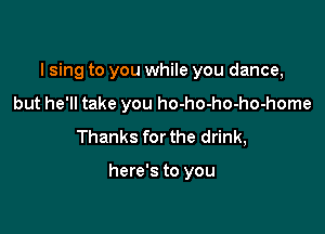 I sing to you while you dance,

but he'll take you ho-ho-ho-ho-home
Thanks for the drink,

here's to you