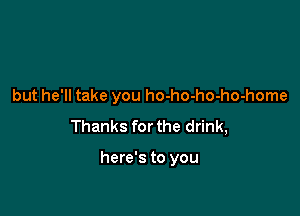 but he'll take you ho-ho-ho-ho-home

Thanks for the drink,

here's to you