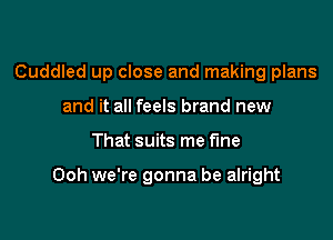 Cuddled up close and making plans
and it all feels brand new

That suits me Fine

Ooh we're gonna be alright