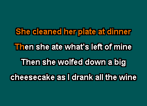 She cleaned her plate at dinner
Then she ate what's left of mine
Then she wolfed down a big

cheesecake as I drank all the wine