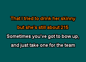 That I tried to drink her skinny
but she's still about 215
Sometimes you've got to bow up,

and just take one for the team