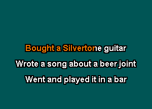 Bought a Silvertone guitar

Wrote a song about a beerjoint

Went and played it in a bar