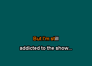 But I'm still
addicted to the show...