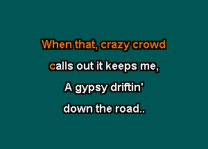 When that, crazy crowd

calls out it keeps me,
A gypsy driftin'

down the road..