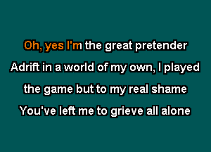 Oh, yes I'm the great pretender
Adrift in a world of my own, I played
the game but to my real shame

You've left me to grieve all alone