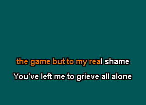 the game but to my real shame

You've let? me to grieve all alone