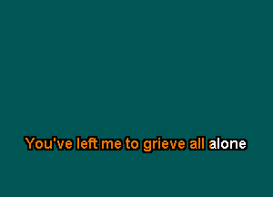 You've let? me to grieve all alone