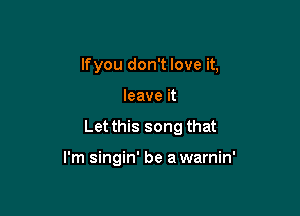 lfyou don't love it,
leave it

Let this song that

I'm singin' be a warnin'